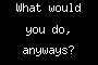 What would you do, anyways?
