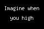 Imagine when you high