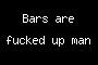 Bars are fucked up man