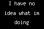 I have no idea what im doing