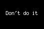 Don't do it